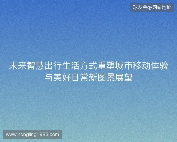 未来智慧出行生活方式重塑城市移动体验与美好日常新图景展望 未来智慧出行生活方式重塑城市移动体验与美好日常新图景展望